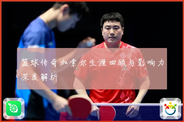 篮球传奇加索尔生涯回顾与影响力深度解析