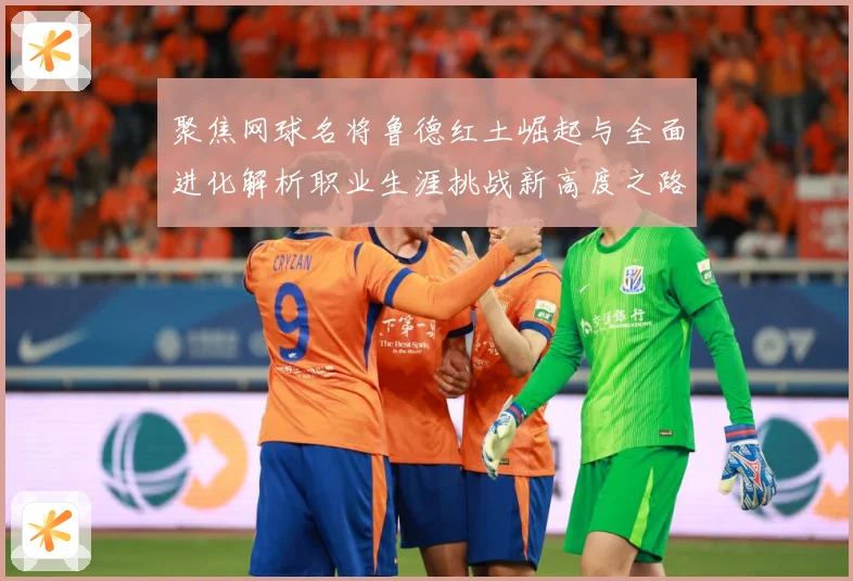 聚焦网球名将鲁德红土崛起与全面进化解析职业生涯挑战新高度之路