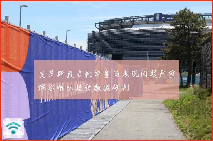 克罗斯直言批评皇马表现问题严重球迷难以接受数据研判