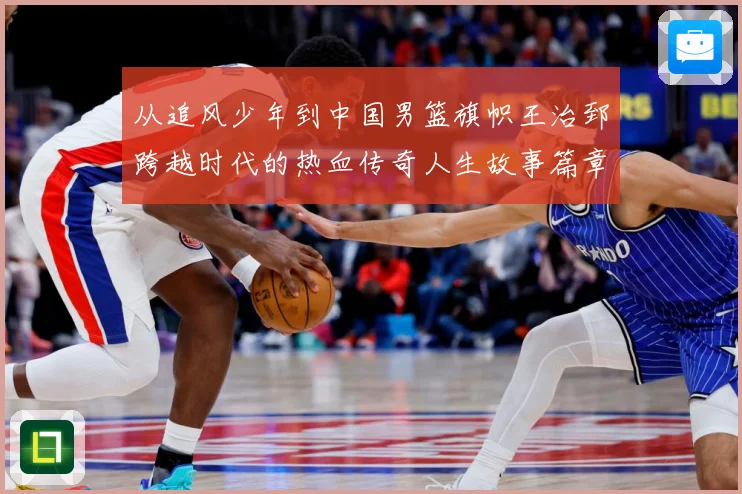 从追风少年到中国男篮旗帜王治郅跨越时代的热血传奇人生故事篇章