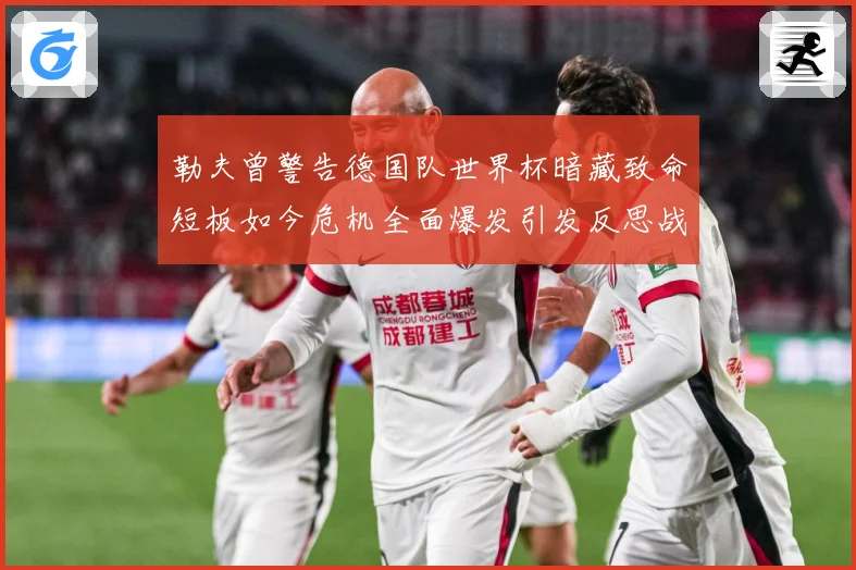 勒夫曾警告德国队世界杯暗藏致命短板如今危机全面爆发引发反思战术观察