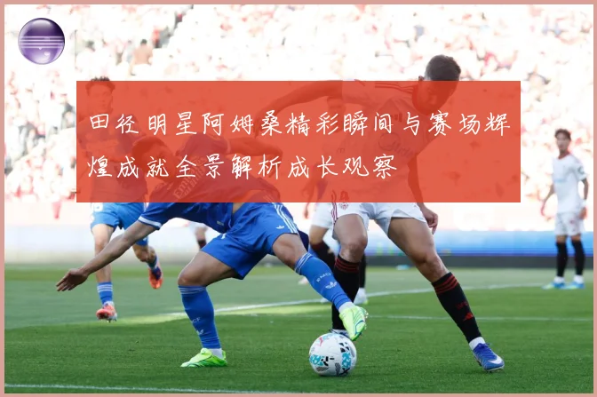 田径明星阿姆桑精彩瞬间与赛场辉煌成就全景解析成长观察