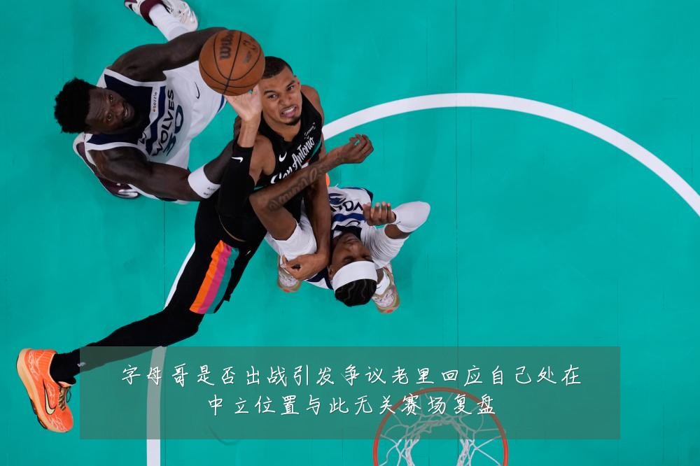 字母哥是否出战引发争议老里回应自己处在中立位置与此无关赛场复盘